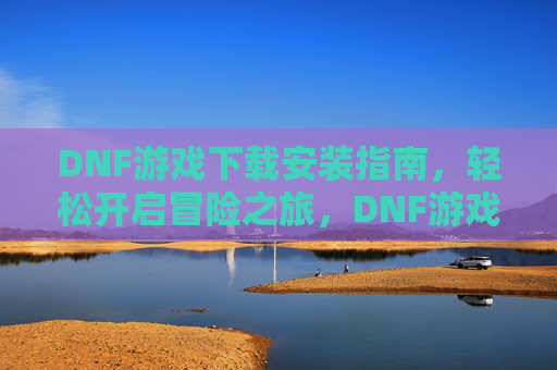 DNF游戏下载安装指南，轻松开启冒险之旅，DNF游戏下载安装指南，轻松开启冒险之旅
