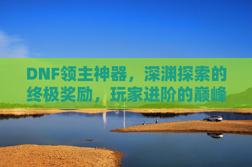 DNF领主神器,深渊探索的终极奖励,玩家进阶的巅峰象征,DNF领主神器,深渊探索的终极奖励,玩家进阶的巅峰象征