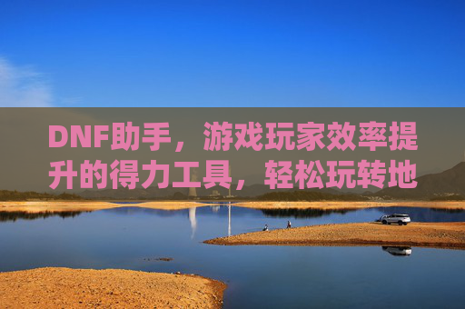 DNF助手,游戏玩家效率提升的得力工具,轻松玩转地下城与勇士,DNF助手,提升游戏效率的得力工具,轻松玩转地下城与勇士