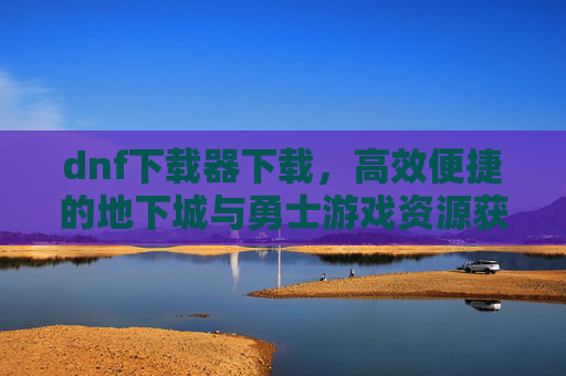 dnf下载器下载,高效便捷的地下城与勇士游戏资源获取工具,DNF下载器下载,高效便捷的游戏资源获取工具