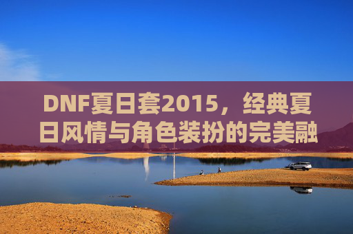 DNF夏日套2015,经典夏日风情与角色装扮的完美融合,DNF夏日套2015,经典夏日风情与角色装扮的完美融合