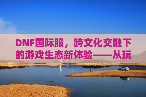 DNF国际服,跨文化交融下的游戏生态新体验——从玩家视角看全球玩家的共同热爱,DNF国际服,跨文化交融下的游戏生态新体验——从玩家视角看全球玩家的共同热爱