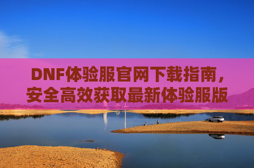 DNF体验服官网下载指南，安全高效获取最新体验服版本，DNF体验服官网下载指南，安全高效获取最新体验服版本