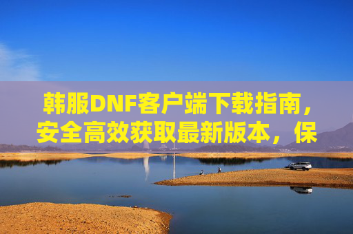 韩服DNF客户端下载指南，安全高效获取最新版本，保障游戏体验，韩服DNF客户端下载指南，安全高效获取最新版本，保障游戏体验
