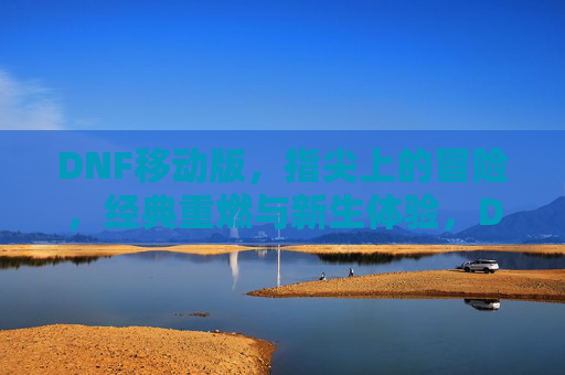 DNF移动版，指尖上的冒险，经典重燃与新生体验，DNF移动版，指尖上的冒险，经典重燃与新生体验