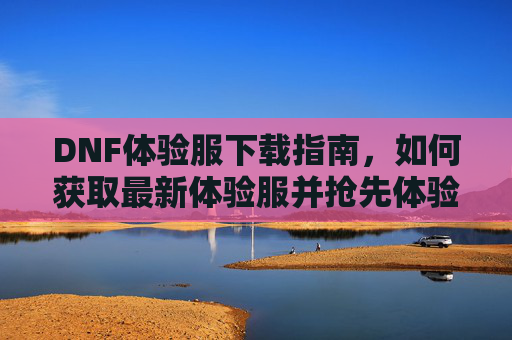 DNF体验服下载指南,如何获取最新体验服并抢先体验游戏新内容,DNF体验服下载指南,如何获取最新体验服并抢先体验游戏新内容
