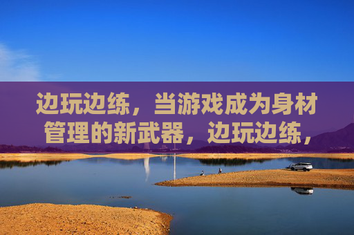 边玩边练,当游戏成为身材管理的新武器,边玩边练,游戏成身材管理新武器