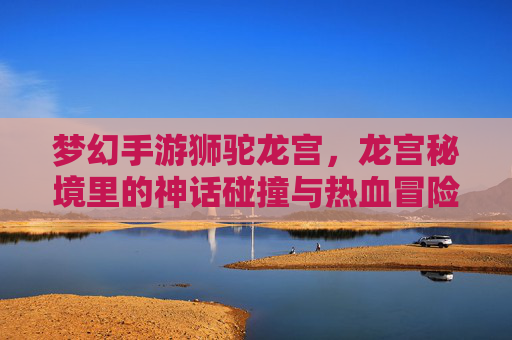 梦幻手游狮驼龙宫,龙宫秘境里的神话碰撞与热血冒险,梦幻手游狮驼龙宫,龙宫秘境里的神话碰撞与热血冒险