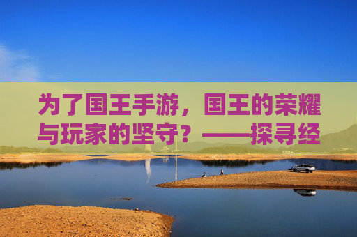 为了国王手游，国王的荣耀与玩家的坚守？——探寻经典策略游戏的移动端改编之路，为了国王手游，国王的荣耀与玩家的坚守？——探寻经典策略游戏的移动端改编之路