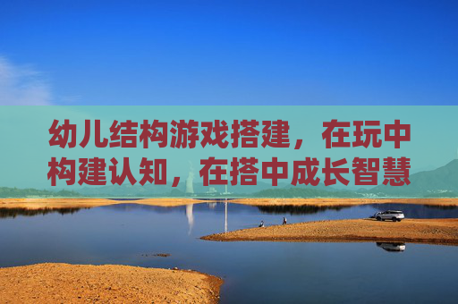 幼儿结构游戏搭建，在玩中构建认知，在搭中成长智慧，幼儿结构游戏搭建，在玩中构建认知，在搭中成长智慧