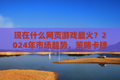 现在什么网页游戏最火？2024年市场趋势，策略卡牌、RPG、休闲竞技成主流，经典IP与新玩法结合持续吸睛，2024网页游戏市场，策略卡牌、RPG、休闲竞技成主流，经典IP与新玩法持续吸睛