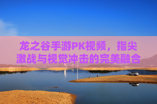 龙之谷手游PK视频,指尖激战与视觉冲击的完美融合,点燃你的竞技热血