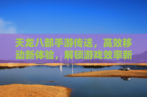 天龙八部手游传送,高效移动新体验,解锁游戏效率新篇章