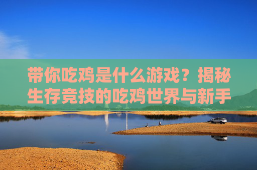 带你吃鸡是什么游戏？揭秘生存竞技的吃鸡世界与新手实战指南，带你吃鸡是什么游戏？揭秘生存竞技的吃鸡世界与新手实战指南