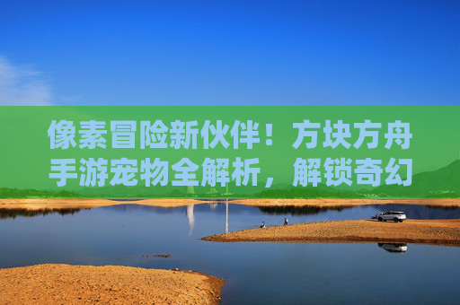 像素冒险新伙伴!方块方舟手游宠物全解析,解锁奇幻世界中的互动乐趣