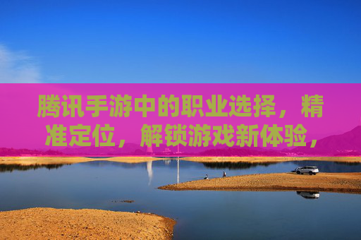 腾讯手游中的职业选择,精准定位,解锁游戏新体验,腾讯手游职业选择,精准定位,解锁游戏新体验