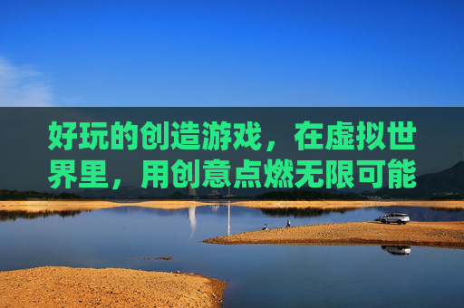 好玩的创造游戏,在虚拟世界里,用创意点燃无限可能