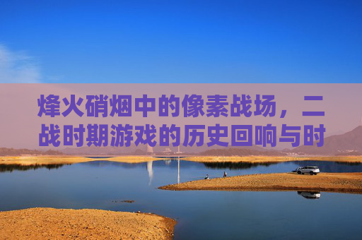 烽火硝烟中的像素战场,二战时期游戏的历史回响与时代印记