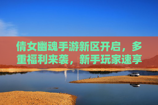 倩女幽魂手游新区开启,多重福利来袭,新手玩家速享超值好礼!