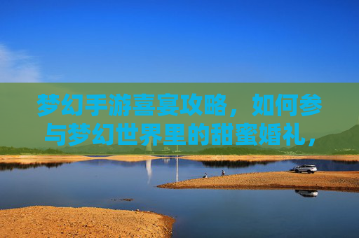 梦幻手游喜宴攻略，如何参与梦幻世界里的甜蜜婚礼，共赴虚拟浪漫