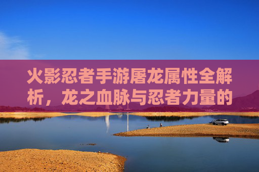 火影忍者手游屠龙属性全解析,龙之血脉与忍者力量的巅峰碰撞,火影忍者手游屠龙属性全解析,龙之血脉与忍者力量的巅峰碰撞