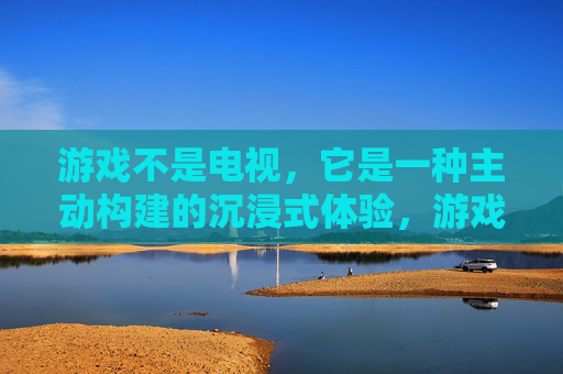 游戏不是电视，它是一种主动构建的沉浸式体验，游戏，主动构建的沉浸式体验，而非电视式的被动接收