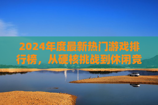 2024年度最新热门游戏排行榜，从硬核挑战到休闲竞技，这些游戏为何引爆玩家热情