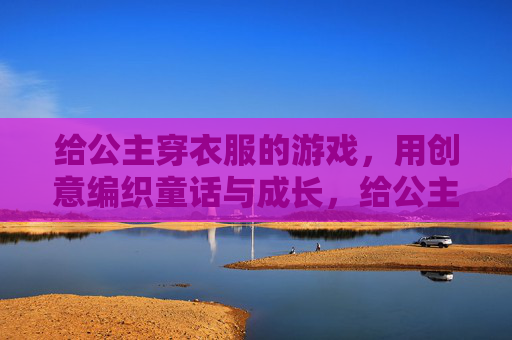 给公主穿衣服的游戏,用创意编织童话与成长,给公主穿衣服的游戏,用创意编织童话与成长