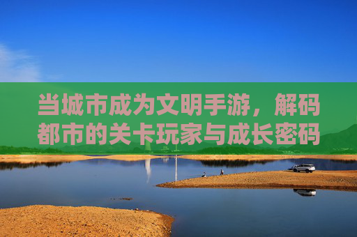 当城市成为文明手游，解码都市的关卡玩家与成长密码