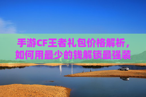 手游CF王者礼包价格解析，如何用最少的钱解锁最强装备？