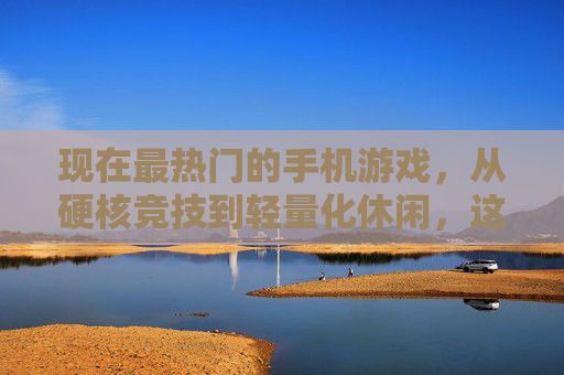 现在最热门的手机游戏，从硬核竞技到轻量化休闲，这些游戏如何定义当下手游潮流？