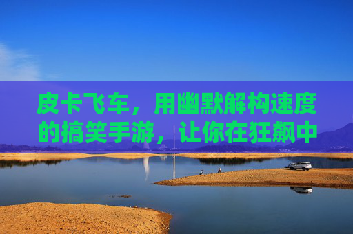 皮卡飞车,用幽默解构速度的搞笑手游,让你在狂飙中笑出腹肌