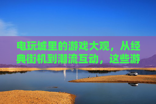 电玩城里的游戏大观，从经典街机到潮流互动，这些游戏你一定熟悉，电玩城游戏大观，从经典街机到潮流互动，这些你都熟悉