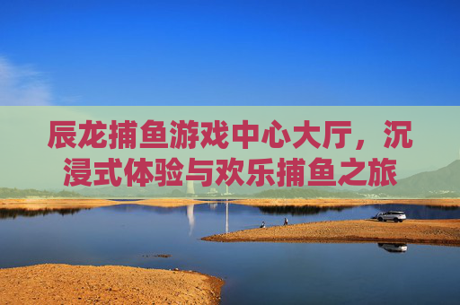 辰龙捕鱼游戏中心大厅,沉浸式体验与欢乐捕鱼之旅