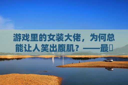 游戏里的女装大佬，为何总能让人笑出腹肌？——最囧游戏男扮女装实录
