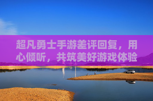 超凡勇士手游差评回复，用心倾听，共筑美好游戏体验