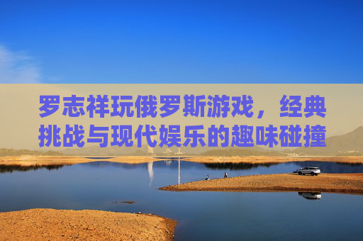 罗志祥玩俄罗斯游戏，经典挑战与现代娱乐的趣味碰撞，罗志祥玩俄罗斯游戏，经典挑战与现代娱乐的趣味碰撞