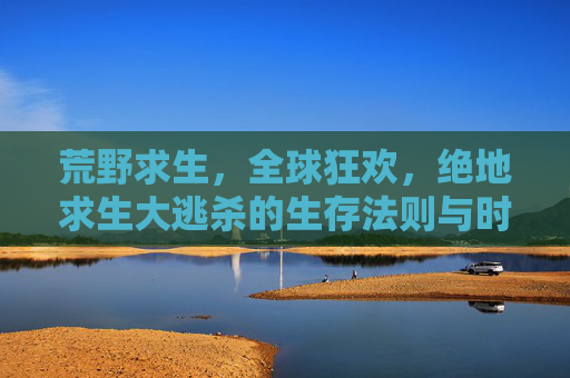 荒野求生,全球狂欢,绝地求生大逃杀的生存法则与时代共鸣,荒野求生,全球狂欢,绝地求生大逃杀的生存法则与时代共鸣