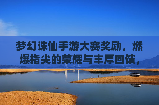 梦幻诛仙手游大赛奖励，燃爆指尖的荣耀与丰厚回馈，等你来战！