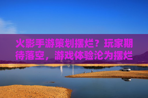 火影手游策划摆烂?玩家期待落空,游戏体验沦为摆烂注脚