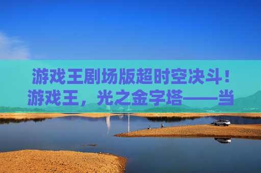 游戏王剧场版超时空决斗!游戏王,光之金字塔——当卡牌对决超越次元,超时空的宿命之约