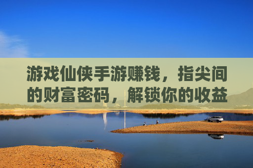 游戏仙侠手游赚钱，指尖间的财富密码，解锁你的收益新可能