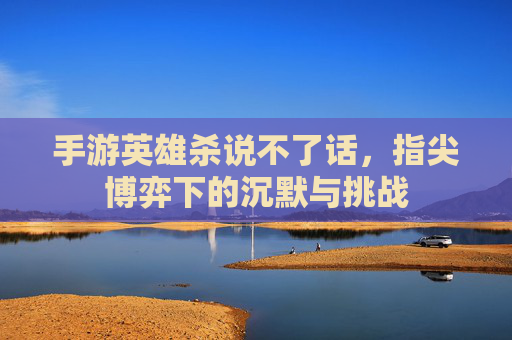 手游英雄杀说不了话,指尖博弈下的沉默与挑战