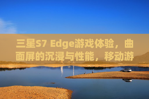 三星S7 Edge游戏体验,曲面屏的沉浸与性能,移动游戏的全新标杆