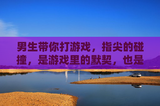 男生带你打游戏，指尖的碰撞，是游戏里的默契，也是心动的前奏
