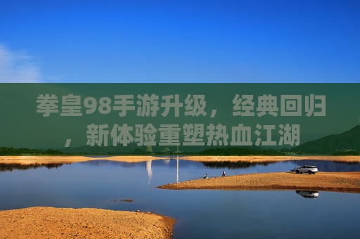 拳皇98手游升级,经典回归,新体验重塑热血江湖