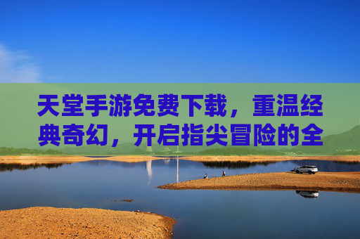 天堂手游免费下载,重温经典奇幻,开启指尖冒险的全新体验!