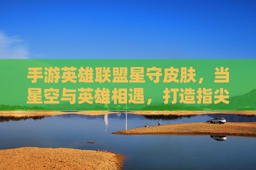 手游英雄联盟星守皮肤,当星空与英雄相遇,打造指尖上的璀璨银河