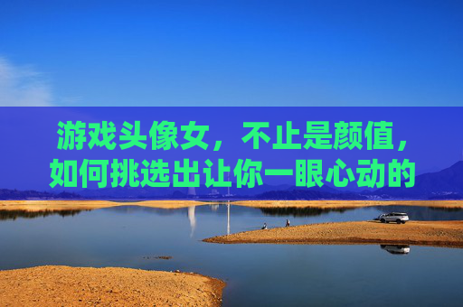 游戏头像女，不止是颜值，如何挑选出让你一眼心动的好看游戏头像