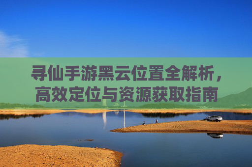 寻仙手游黑云位置全解析，高效定位与资源获取指南